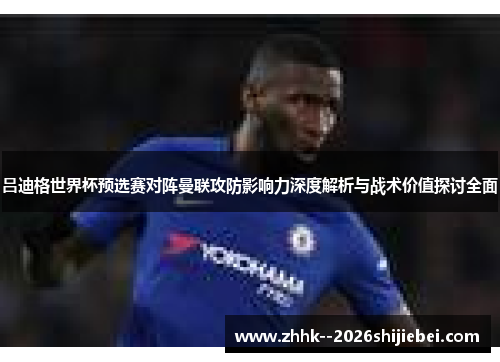 吕迪格世界杯预选赛对阵曼联攻防影响力深度解析与战术价值探讨全面