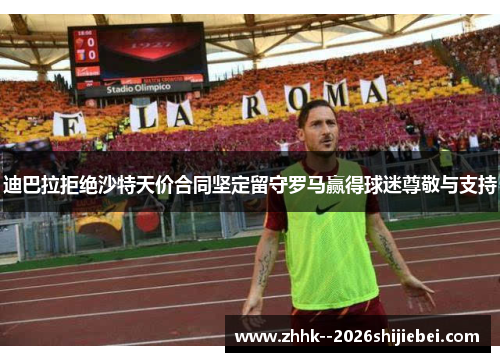 迪巴拉拒绝沙特天价合同坚定留守罗马赢得球迷尊敬与支持