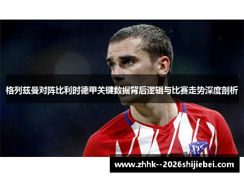格列兹曼对阵比利时德甲关键数据背后逻辑与比赛走势深度剖析