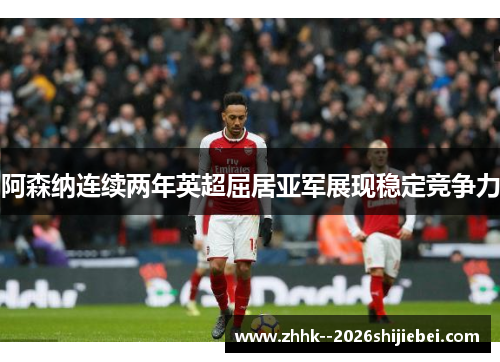 阿森纳连续两年英超屈居亚军展现稳定竞争力